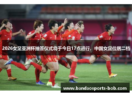 2026女足亚洲杯抽签仪式将于今日17点进行，中国女足位居二档